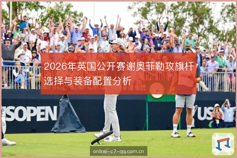 2026年英国公开赛谢奥菲勒攻旗杆选择与装备配置分析 2026年英国公开赛谢奥菲勒攻旗杆选择与装备配置分析