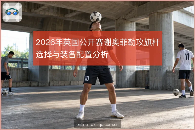 2026年英国公开赛谢奥菲勒攻旗杆选择与装备配置分析